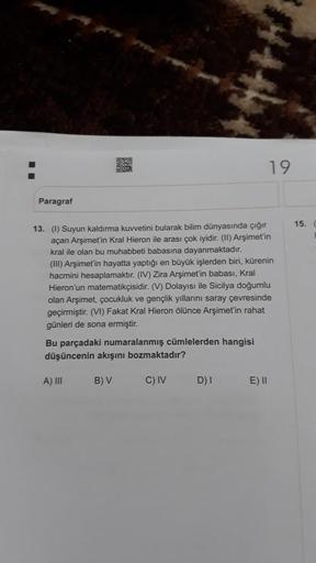 Paragraf
BUR
13. (1) Suyun kaldırma kuvvetini bularak bilim dünyasında çığır
açan Arşimet'in Kral Hieron ile arası çok iyidir. (II) Arşimet'in
kral ile olan bu muhabbeti babasına dayanmaktadır.
(III) Arşimet'in hayatta yaptığı en büyük işlerden biri, küren