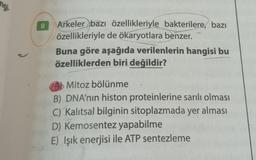 angi
8
Arkeler bazı özellikleriyle bakterilere, bazı
özellikleriyle de ökaryotlara benzer.
Buna göre aşağıda verilenlerin hangisi bu
özelliklerden biri değildir?
A Mitoz bölünme
B) DNA'nın histon proteinlerine sarılı olması
C) Kalıtsal bilginin sitoplazmada yer alması
D) Kemosentez yapabilme
E) Işık enerjisi ile ATP sentezleme