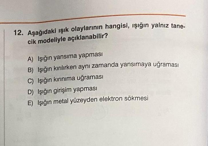 12. Aşağıdaki ışık olaylarının hangisi, ışığın yalnız tane-
cik modeliyle açıklanabilir?
A) Işığın yansıma yapması
B) Işığın kırılırken aynı zamanda yansımaya uğraması
C) Işığın kırınıma uğraması
D) Işığın girişim yapması
E) Işığın metal yüzeyden elektron