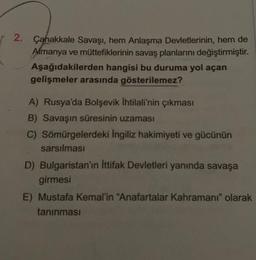 2. Çanakkale Savaşı, hem Anlaşma Devletlerinin, hem de
Almanya ve müttefiklerinin savaş planlarını değiştirmiştir.
Aşağıdakilerden hangisi bu duruma yol açan
gelişmeler arasında gösterilemez?
A) Rusya'da Bolşevik İhtilali'nin çıkması
B) Savaşın süresinin uzaması
C) Sömürgelerdeki İngiliz hakimiyeti ve gücünün
sarsılması
D) Bulgaristan'ın İttifak Devletleri yanında savaşa
girmesi
E) Mustafa Kemal'in "Anafartalar Kahramanı" olarak
tanınması