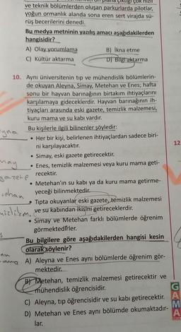 Pyna
ÇOK
ve teknik bölümlerden oluşan parkurlarda pilotlar,
yoğun ormanlık alanda sona eren sert virajda sü-
rüş becerilerini denedi.
S
Bu medya metninin yazılış amacı aşağıdakilerden
hangisidir?
A) Olay yorumlama
C) Kültür aktarma
10. Aynı üniversitenin tip ve mühendislik bölümlerin-
de okuyan Aleyna, Simay, Metehan ve Enes; hafta
sonu bir hayvan barınağının birtakım ihtiyaçlarını
karşılamaya gideceklerdir. Hayvan barınağının ih-
tiyaçları arasında eski gazete, temizlik malzemesi,
kuru mama ve su kabı vardır.
B) İkna etme
D) Bilgi aktarma
Bu kişilerle ilgili bilinenler şöyledir:
• Her bir kişi, belirlenen ihtiyaçlardan sadece biri-
ni karşılayacaktır.
Simay, eski gazete getirecektir.
• Enes, temizlik malzemesi veya kuru mama geti-
recektir.
●
may
gazete
• Metehan'ın su kabı ya da kuru mama getirme-
tehan yeceği bilinmektedir.
mizlikm..
Tipta okuyanlar eski gazete, temizlik malzemesi
ve su kabından ikisini getireceklerdir.
• Simay ve Metehan farklı bölümlerde öğrenim
görmektedirler.
Bu bilgilere göre aşağıdakilerden hangisi kesin
olarak söylenir?
ama A) Aleyna ve Enes aynı bölümlerde öğrenim gör-
mektedir.
B Metehan, temizlik malzemesi getirecektir ve
mühendislik öğrencisidir.
C) Aleyna, tip öğrencisidir ve su kabı getirecektir.
D) Metehan ve Enes aynı bölümde okumaktadır-
lar.
12.
G
A
M
A
OKUL