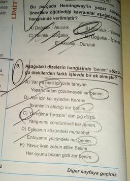 layı-
inda
ektir.
in
u
2
LİMİT
Bu parçada Hemingway'in yazar adayına
öncelikle öğütlediği kavramlar aşağıdakilerin
B Duruluk-Yalınlık
Doğallık - İçtenlik
hangisinde verilmiştir?
A)
Doğalk-Akıcılık
Doğak
C) Yalınlık-Doğallık
EAkielik - Duruluk
O₂
9. Aşağıdaki dizelerin hangisinde "benim" sözcü.
ğü ötekilerden farklı işlevde bir ek almıştır?
A) Var mi beni içinizde tanıyan
Yaşanmadan çözülmeyen sır(benim.
B) Aslı için kül eyledim Keremi
İbrahim'in atıldığı kor benim.
C) Yareğime Toroslar' dan çığ düştü
Yangınımı söndürmedi kar benim.
D) Evliyanın sözündeki muhabbet
Enbiyanın yüzündeki nur benim.
E) Yavuz iken zebun ettim Selimi
Her oyunu bozan gizli zor benim.
Diğer sayfaya geçiniz.