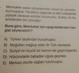 Memlukler asker olduklarından askeri bir yönetim
kurmuşlardı. Yönetimin başında ve kilit noktalarda
yüksek dereceli emirler bulunurdu. Sultan da bu
emirlerden biri olmuştur.
Buna göre, Memlukler için aşağıdakilerden han-
gisi söylenebilir?
A) Türkler tarafından kurulmuştur.
B) Moğolları mağlup eden ilk Türk devletidir.
C) Suriye'nin büyük bir kısmını ele geçirmişlerdir.
D) Hükümdarlık babadan oğula geçmez.
E) Merkezi otorite sağlam tutulmuştur.