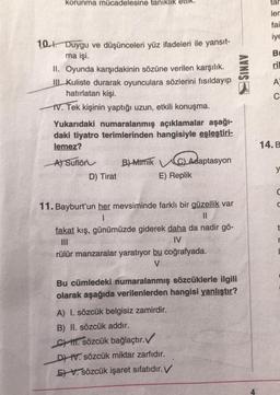 korunma mücadelesine tanıklık
10.1. Duygu ve düşünceleri yüz ifadeleri ile yansıt-
ma işi.
II. Oyunda karşıdakinin sözüne verilen karşılık.
III Kuliste durarak oyunculara sözlerini fısıldayıp
hatırlatan kişi.
IV. Tek kişinin yaptığı uzun, etkili konuşma.
Yukarıdaki numaralanmış açıklamalar aşağı-
daki tiyatro terimlerinden hangisiyle eşleştiri-
lemez?
A) Suflör
B)-Mimik
D) Tirat
Ad
C) Adaptasyon
aptasyon
E) Replik
11. Bayburt'un her mevsiminde farklı bir güzellik var
1
||
fakat kış, günümüzde giderek daha da nadir gö-
|||
IV
rülür manzaralar yaratıyor bu coğrafyada.
V
Bu cümledeki numaralanmış sözcüklerle ilgili
olarak aşağıda verilenlerden hangisi yanlıştır?
A) I. sözcük belgisiz zamirdir.
B) II. sözcük addır.
C. sözcük bağlaçtır.✓
DIV. sözcük miktar zarfıdır.
EV. sözcük işaret sıfatıdır. V
SINAV
tar
ler
fai
iye
B
ril
A
C
14. B
y
r