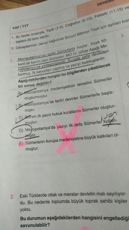 VAFITYT
1. Bu testte sırasıyla, Tarih (1-5), Coğrafya (6-10), Felsefe (11-15) ve
toplam 20 soru vardır.
DENE
2. Cevaplarınızı, cevap kâğıdının Sosyal Bilimler Testi için ayrılan kısr
1.
Mezopotamya'nın tarihi Sümerlerle başlar. Asya kö-
kenli bir kavim olan Sümerler, MÖ IV. binde Aşağı Me-
zopotamya'ya yerlesmislerdir. Burada şehir devletleri
kurmuş, ilk kanunları yapmış ve yazıyı bulmuşlardır.
Aşağıdakilerden hangisi bu bilgilerden çıkabilecek
bir sonuç değildir?
2.
A Mezopotamya medeniyetinin temelini Sümerler
oluşturmuştur.
B) Mezopotamya'da tarihî devirler Sümerlerle başla-
mıştır.
C) Biffhen ilk yazılı hukuk kurallarını Sümerler oluştur-
muştur.
bulan
D) Mezopotamya'da yazıyı ilk defa Sümerler kullan-
3.
iştir.
E) Sümerlerin Avrupa medeniyetine büyük katkıları ol-
muştur.
Eski Türklerde otlak ve meralar devletin malı sayılıyor-
du. Bu nedenle toplumda büyük toprak sahibi kişiler
yoktu.
Bu durumun aşağıdakilerden hangisini engellediği
savunulabilir?