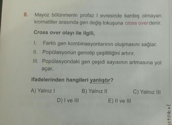 8.
Mayoz bölünmenin profaz I evresinde kardeş olmayan
kromatitler arasında gen değiş tokuşuna cross over denir.
Cross over olayı ile ilgili,
1. Farklı gen kombinasyonlarının oluşmasını sağlar.
II. Popülasyonun genotip çeşitliliğini artırır.
III. Popülasyon