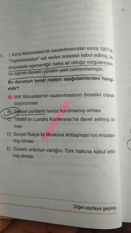 -4. 1. İnönü Muharebesi'nin kazanılmasından sonra 1921'de
"Teşkilatiesasiye" adı verilen anayasa kabul edilmiş, bu
anayasada egemenliğin halka ait olduğu vurgulanması-
na rağmen devletin yönetim şekli belirlenmemiştir.
Bu durumun temel nedeni aşağıdakilerden hangi-
sidir?
A) Milli Mücadele'nin kazanılmasının öncelikli olarak
düşünülmesi
B) Siyasal partilerin henüz kurulmamış olması
TBMM'nin Londra Konferansı'na davet edilmiş ol-
ması
D) Sovyet Rusya ile Moskova Antlaşması'nın imzalan-
mış olması
E) Düzenli ordunun varlığını Türk halkına kabul ettir-
miş olması
Diğer sayfaya geçiniz.
6.