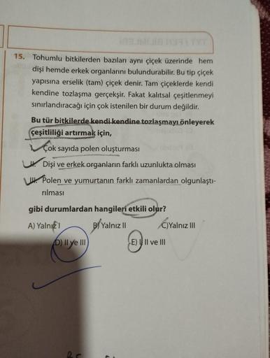 15. Tohumlu bitkilerden bazıları aynı çiçek üzerinde hem
dişi hemde erkek organlarını bulundurabilir. Bu tip çiçek
yapısına erselik (tam) çiçek denir. Tam çiçeklerde kendi
kendine tozlaşma gerçekşir. Fakat kalıtsal çeşitlenmeyi
sınırlandıracağı için çok is