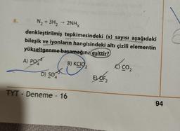 8.
N₂ + 3H₂ → 2NHx
denkleştirilmiş tepkimesindeki (x) sayısı aşağıdaki
bileşik ve iyonların hangisindeki altı çizili elementin
yükseltgenme-basamağına eşittir?
A) PO
D) SO
TYT - Deneme - 16
B) KCIO
2
EL OF
Ó
CO₂
94