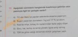 ül-
in
su,
bir
12. Aşağıdaki cümlelerin hangisinde kısaltmaya getirilen ekin
yazımıyla ilgili bir yanlışlık vardır?
A) T.C.den Bakü'ye yapılan seferlerde aksama yaşanıyor.
B) Bugün pazardan domatesin 1kg'sini 17 TL'ye aldım.
C) Rize'de m²ye, birkaç ilin toplamından fazla yağış düşer.
D) Ebru, hat, tezhip vb.lerine yönelik ilgide artış varmış.
E) TDK'de görev aldığı dönemde sözlük çalışması yaptı.