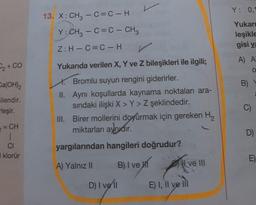 ₂ + CO
Ca(OH)₂
ilendir.
leşir.
= CH
CI
I klorür
13. X: CH₂ - C=C-H
Y: CH₂ - C=C - CH3
Z: H-C=C-H
Yukarıda verilen X, Y ve Z bileşikleri ile ilgili;
X. Bromlu suyun rengini giderirler.
II. Aynı koşullarda kaynama noktaları ara-
sındaki ilişki X > Y> Z şeklindedir.
III. Birer mollerini doyurmak için gereken H₂
miktarları aynıdır.
yargılarından hangileri doğrudur?
A) Yalnız II
B) I ve H
D) I ve 11
Hve III
E) I, II ve III
Y: 0,1
Yukarı
leşikle
gisi ya
A) A
O
B)
W