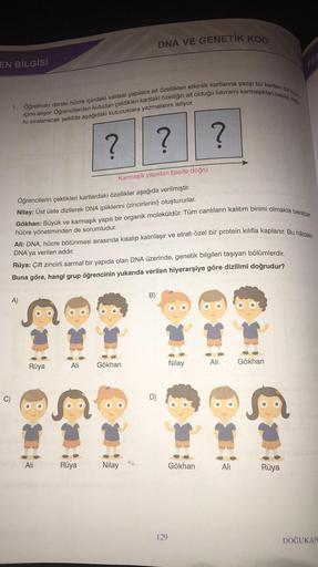 EN BİLGİSİ
1. Öğretmen derste hücre içindeki kalıtsal yapılara ait özellikleri etkinlik kartlarına yazıp bu kartları bir kutu
içine atıyor. Öğrencilerden kutudan çektikleri karttaki özelliğin ait olduğu kavramı karmaşıktan basite doğ
ru sıralanacak şekilde