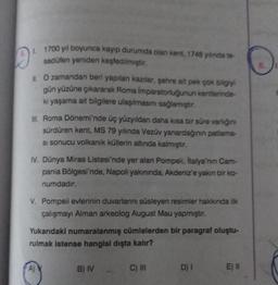 1. 1700 yıl boyunca kayıp durumda olan kent, 1748 yılında te-
sadüfen yeniden keşfedilmiştir.
Il. O zamandan beri yapılan kazılar, şehre ait pek çok bilgiyi
gün yüzüne çıkararak Roma İmparatorluğunun kentlerinde-
ki yaşama ait bilgilere ulaşılmasını sağlamıştır.
III. Roma Dönemi'nde üç yüzyıldan daha kısa bir süre varlığını
sürdüren kent, MS 79 yılında Vezuv yanardağının patlama-
si sonucu volkanik küllerin altında kalmıştır.
IV. Dünya Miras Listesi'nde yer alan Pompeii, italya'nın Cam-
pania Bölgesi'nde, Napoli yakınında, Akdeniz'e yakın bir ko-
numdadır.
V. Pompeii evlerinin duvarlarını süsleyen resimler hakkında ilk
çalışmayı Alman arkeolog August Mau yapmıştır.
Yukarıdaki numaralanmış cümlelerden bir paragraf oluştu-
rulmak istense hangisi dışta kalır?
B) IV
C) III
D) I
E) II
8.
