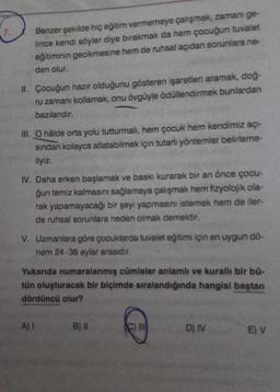 Benzer şekilde hiç eğitim vermemeye çalışmak, zamanı ge-
lince kendi söyler diye bırakmak da hem çocuğun tuvalet
eğitiminin gecikmesine hem de ruhsal açıdan sorunlara ne-
den olur.
II. Çocuğun hazır olduğunu gösteren işaretleri aramak, doğ-
ru zamanı kollamak, onu övgüyle ödüllendirmek bunlardan
bazılarıdır.
III. O hâlde orta yolu tutturmalı, hem çocuk hem kendimiz açı-
sından kolayca atlatabilmek için tutarlı yöntemler belirleme-
liyiz.
IV. Daha erken başlamak ve baskı kurarak bir an önce çocu-
ğun temiz kalmasını sağlamaya çalışmak hem fizyolojik ola-
rak yapamayacağı bir şeyi yapmasını istemek hem de iler-
de ruhsal sorunlara neden olmak demektir.
V. Uzmanlara göre çocuklarda tuvalet eğitimi için en uygun dö-
nem 24-36 aylar arasıdır.
Yukarıda numaralanmış cümleler anlamlı ve kurallı bir bü-
tün oluşturacak bir biçimde sıralandığında hangisi baştan
dördüncü olur?
A) I
B) II
C) I
D) IV
E) V