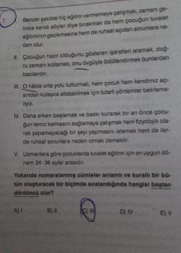 Benzer şekilde hiç eğitim vermemeye çalışmak, zamanı ge-
lince kendi söyler diye bırakmak da hem çocuğun tuvalet
eğitiminin gecikmesine hem de ruhsal açıdan sorunlara ne-
den olur.
II. Çocuğun hazır olduğunu gösteren işaretleri aramak, doğ-
ru zamanı kollamak, onu övgüyle ödüllendirmek bunlardan
bazılarıdır.
III. O hâlde orta yolu tutturmalı, hem çocuk hem kendimiz açı-
sından kolayca atlatabilmek için tutarlı yöntemler belirleme-
liyiz.
IV. Daha erken başlamak ve baskı kurarak bir an önce çocu-
ğun temiz kalmasını sağlamaya çalışmak hem fizyolojik ola-
rak yapamayacağı bir şeyi yapmasını istemek hem de iler-
de ruhsal sorunlara neden olmak demektir.
V. Uzmanlara göre çocuklarda tuvalet eğitimi için en uygun dö-
nem 24-36 aylar arasıdır.
Yukarıda numaralanmış cümleler anlamlı ve kurallı bir bü-
tün oluşturacak bir biçimde sıralandığında hangisi baştan
dördüncü olur?
A) I
B) II
C) I
D) IV
E) V