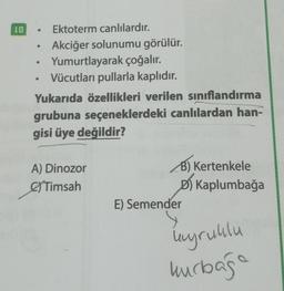 10
●
Ektoterm canlılardır.
Akciğer solunumu görülür.
Yumurtlayarak çoğalır.
Vücutları pullarla kaplıdır.
Yukarıda özellikleri verilen sınıflandırma
grubuna seçeneklerdeki canlılardan han-
gisi üye değildir?
●
A) Dinozor
Timsah
B) Kertenkele
D) Kaplumbağa
E) Semender
kyruklu
kurbağa