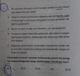 8.
Bir zamanlar Avrupa'yı birbirine katan istilalar bu yeni askeri
güç sayesinde çok azaldı.
II. Güçlü bir köylü sınıfına sırtını dayamış olan şövalyeler, Latin
Hristiyanlığının durumunu komşularına karşı temelden de-
ğiştirip güçlendirdi.
III. Bunun en tipik örneği zırhlı süvariler, yani şövalyelerdir.
IV. Avrupa'nın askerî bakımdan gelişmesi, ağır sabanın yaygın-
laşmasıyla köylünün, tüketeceğinden fazla ürün elde etme-
sine dayanır.
V. Böylelikle göreli olarak zenginleşen köylülerden alınan ver-
gi ve kiralar sayesinde profesyonel askerlerden oluşan or-
dular kurulabildi.
Yukarıdaki numaralı cümleler kullanılarak anlamlı bir parag-
raf oluşturulduğunda hangi cümle baştan dördüncü olur?
A)
B) V
C) IV
D) I
E) III