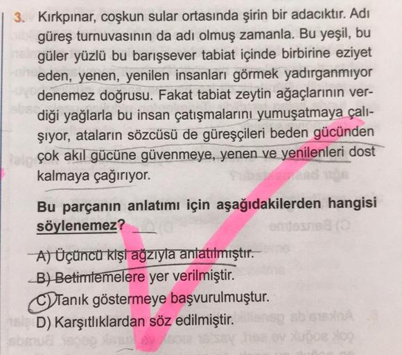 3. Kırkpınar, coşkun sular ortasında şirin bir adacıktır. Adı
güreş turnuvasının da adı olmuş zamanla. Bu yeşil, bu
nel güler yüzlü bu barışsever tabiat içinde birbirine eziyet
neden, yenen, yenilen insanları görmek yadırganmıyor
denemez doğrusu. Fakat tab