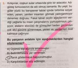 3. Kırkpınar, coşkun sular ortasında şirin bir adacıktır. Adı
güreş turnuvasının da adı olmuş zamanla. Bu yeşil, bu
nel güler yüzlü bu barışsever tabiat içinde birbirine eziyet
neden, yenen, yenilen insanları görmek yadırganmıyor
denemez doğrusu. Fakat tabiat zeytin ağaçlarının ver-
diği yağlarla bu insan çatışmalarını yumuşatmaya çalı-
şıyor, ataların sözcüsü de güreşçileri beden gücünden
alp çok akıl gücüne güvenmeye, yenen ve yenilenleri dost
kalmaya çağırıyor.
Bu parçanın anlatımı için aşağıdakilerden hangisi
söylenemez?
entesnes (3
A) Üçüncü kişi ağzıyla anlatılmıştır.
B) Betimlemelere yer verilmiştir.
Tanık göstermeye başvurulmuştur.
sleD) Karşıtlıklardan söz edilmiştir.
abmua is
5oz Mog