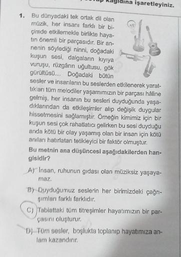 1.
na işaretleyiniz.
Bu dünyadaki tek ortak dil olan
müzik, her insanı farklı bir bi-
çimde etkilemekle birlikte haya-
tin önemli bir parçasıdır. Bir an-
nenin söylediği ninni, doğadaki
kuşun sesi, dalgaların kıyıya
vuruşu, rüzgârın uğultusu, gök
gürültüsü