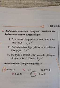 9. Kadınlarda menstrual döngünün
biri olan ovulasyon evresi ile ilgili,
A) Yalnız II
1. Ovaryumdan salgılanan LH hormonunun et-
kisiyle olur.
II. Yumurta serbest hale gelerek yumurta kana-
lına geçer.
III. Bu evrede serbest kalan yumurta çiftleşme
olduğunda kesin döllenir.
verilenlerinden hangileri doğrudur?
D) II ve III
B) I ve II
ÜREME Sİ
evrelerinden
C) I ve III
E) I, II ve III