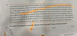 4.
Kaymakamlık olarak daha önce Kocatepe Köyü Üç Taş Kanyonu'nda uygulamaya geçirdiğimiz
tesislerin bir devamını, daha kapsamlı ve özellikli olarak Yenice Köyü Ormanlı Mevkiinde yapıyo-
ruz. (I) Bungalov evler, restoran ve piknik alanlarında düzenlemeler tamamlandığında, Ormanlı
Göleti ve mesire yerimiz daha da cazip hâle gelecek ve ilçemiz ekonomisine, turizmine büyük ka-
zanç sağlayacaktır. (II) Proje doğa ile iç içe. Tamamlanmasına çok az bir süre kaldığını biliyorum.
(III) Doğa ile bütünleşmiş ve gölet ile tamamen uyum içinde olan bungalov evler, daha şimdiden
ziyaretçilerine eşsiz bir görsellik sunuyor. (IV) Fırsat buldukça bu eşsiz manzarayı görüntülemek
ve fotoğraf çekmek için buraya geliyorum. İlçe merkezinden uzak muhteşem bir doğal ortam.
Bu metin iki paragrafa ayrılmak istense ikinci paragraf hangi cümleyle başlar?
B) II
C) III
Nied
D) IV
Diğer sayfaya geçiniz.
