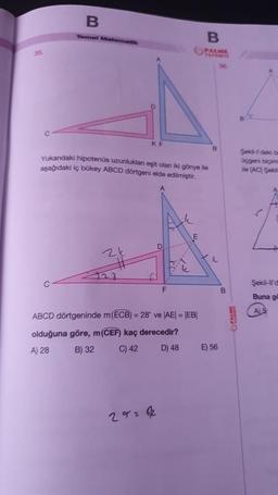 35.
B
Temel Matematik
C
KF
Yukarıdaki hipotenüs uzunluklan eşit olan iki gönye ile
aşağıdaki iç bükey ABCD dörtgeni elde edilmiştir.
F
ABCD dörtgeninde m (ECB) = 28° ve |AE| = |EB|
olduğuna göre, m (CEF) kaç derecedir?
A) 28
B) 32
C) 42
D) 48
29212
B
PALME
B
L
E) 56
B
Şekil-l'deki ön
üçgeni biçimi
ile (AC) Şekil
A
Şekil-ll'a
Buna gö
A) 5