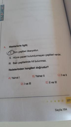 APOTEMI
4.
Mantarlarla ilgili;
1. Tüm çeşitleri ökaryottur.
II. Hücre çeperi bulundurmayan çeşitleri vardır.
III. Bazı çeşitlerinde hif bulunmaz.
ifadelerinden hangileri doğrudur?
A) Yalnız I
D) I ve III
B) Yalnız II
E) II ve III
C) I ve II
107
Sayfa: 164