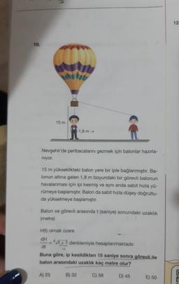 10.
15 m
Nil
Nevşehir'de peribacalanını gezmek için balonlar hazırla-
niyor.
15 m yükseklikteki balon yere bir iple bağlanmıştır. Ba-
lonun altına gelen 1,8 m boyundaki bir görevli balonun
havalanması için ipi kesmiş ve aynı anda sabit hızla yü-
rümeye başlamıştır. Balon da sabit hızla düşey doğrultu-
da yükselmeye başlamıştır.
1,8m →
Balon ve görevli arasında t (saniye) sonundaki uzaklık
(metre)
H(t) olmak üzere
dH
dt
A) 25
=
- *vt +1 denklemiyle hesaplanmaktadır.
Buna göre, ip kesildikten 15 saniye sonra görevli.ile
balon arasındaki uzaklık kaç metre olur?
C) 38
B) 32
D) 45
E) 50
12