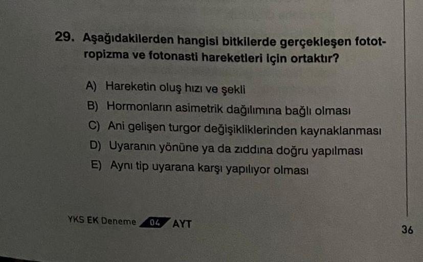 29. Aşağıdakilerden hangisi bitkilerde gerçekleşen fotot-
ropizma ve fotonasti hareketleri için ortaktır?
A) Hareketin oluş hızı ve şekli
B) Hormonların asimetrik dağılımına bağlı olması
C) Ani gelişen turgor değişikliklerinden kaynaklanması
D) Uyaranın yö