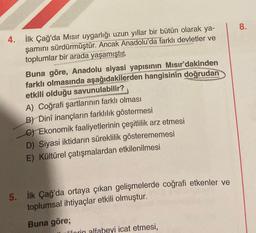 4.
İlk Çağ'da Mısır uygarlığı uzun yıllar bir bütün olarak ya-
şamını sürdürmüştür. Ancak Anadolu'da farklı devletler ve
toplumlar bir arada yaşamıştır.
Buna göre, Anadolu siyasi yapısının Mısır'dakinden
farklı olmasında aşağıdakilerden hangisinin doğrudan
etkili olduğu savunulabilir?
A) Coğrafi şartlarının farklı olması
B) Dinî inançların farklılık göstermesi
C) Ekonomik faaliyetlerinin çeşitlilik arz etmesi
D) Siyasi iktidarın süreklilik gösterememesi
E) Kültürel çatışmalardan etkilenilmesi
5.
İlk Çağ'da ortaya çıkan gelişmelerde coğrafi etkenler ve
toplumsal ihtiyaçlar etkili olmuştur.
Buna göre;
lilorin alfabeyi icat etmesi,
8.