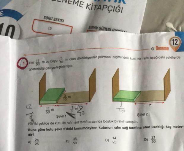 E
10
BALA
R
SORU SAYISI
A)
15
24
25
Eni 50
m ve boyum olan dikdörtgenler prizması biçimindeki kutu bir rafa aşağıdaki şekillerde
gösterildiği gibi yerleştirilmiştir.
11
50
E
30
ME KİTAPÇIĞI
B)
SINAV SÜRESİ (DAVIVA.
36
50
So
Şekil 1
Her iki şekilde de kutu 