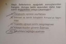 1.
Haçlı Seferlerinin aşağıdaki sonuçlarından
hangisi, Avrupa tarihi açısından daha kap-
samlı değişiklikler ortaya çıkarmıştır?
A) Derebeylik rejiminin zayıflaması
B Bilimsel ve teknik buluşların Avrupa'ya taşın-
masi
e Ticaretle uğraşan sınıfın zenginleşmesi
D) Kiliseye duyulan güvenin azalması
E) Senyörlere bağlılığın azalması