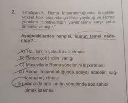 2.
Hristiyanlık, Roma İmparatorluğunda öncelikle
yoksul halk arasında gizlilikle yayılmış ve Roma
yönetimi Hıristiyanlığın yayılmasına karşı çetin
önlemler almıştır."
Aşağıdakilerden hangisi, bunun temel nede-
nidir?
A) Hz. İsa'nın yahudi asıllı olması
B) Birden çok İncilin varlığı
C) Musevilerin Roma yönetimini kışkırtması
D) Roma İmparatorluğunda sosyal adaletin sağ-
lanmamış olması
E) Roma'da orta sınıfın yönetimde söz sahibi
olmak istemesi