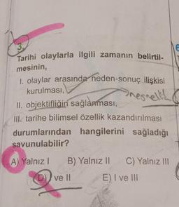 3.
Tarihi olaylarla ilgili zamanın belirtil-
mesinin,
1. olaylar arasında neden-sonuç ilişkisi
kurulması,
nernell!!
II. objektifliğin sağlanması,
III. tarihe bilimsel özellik kazandırılması
durumlarından hangilerini sağladığı
savunulabilir?
A) Yalnız 1
B) Yalnız II C) Yalnız III
E) I ve III
D) ve II
6