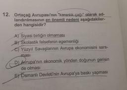 12. Ortaçağ Avrupası'nın "karanlık çağı" olarak ad-
landırılmasının en önemli nedeni aşağıdakiler-
den hangisidir?
A) Siyasi birliğin olmaması
B) Skolastik felsefenin egemenliği
Yüzyıl Savaşlarının Avrupa ekonomisini sars-
masi
D) Avrupa'nın ekonomik yönden doğunun gerisin
de olması
E) Osmanlı Devleti'nin Avrupa'ya baskı yapması