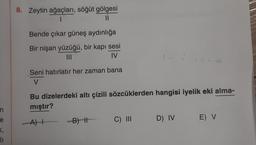 n
e
<,
11
8. Zeytin ağaçları, söğüt gölgesi
I
11
Bende çıkar güneş aydınlığa
Bir nişan yüzüğü, bir kapı sesi
|||
IV
Seni hatırlatır her zaman bana
V
Bu dizelerdeki altı çizili sözcüklerden hangisi iyelik eki alma-
mıştır?
A) I
-B) II
1-1-1
C) III
D) IV
E) V