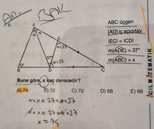 An.
8.
Ax
B
8
Bak
6
379
D
E
x+37
+37
Buna göre, x kaç derecedir?
A) 74
B) 72
C) 70
x+X = 37+*+37
+x=37+4+37
x=74
C
ABC üçgen
[AD] iç açiortay
IECI = ICDI
m(ADE) = 37°
m(ABC) = x
KERA
D) 68
E) 66
ACIL MATEMATIK