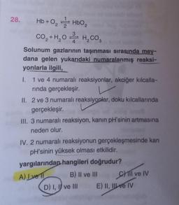 28.
Hb+0₂ HbO₂
2
3
CO₂ + H₂O H₂CO3
Solunum gazlarının taşınması sırasında mey-
dana gelen yukarıdaki numaralanmış reaksi-
yonlarla ilgili,
I.
1 ve 4 numaralı reaksiyonlar, akciğer kılcalla-
rında gerçekleşir.
II. 2 ve 3 numaralı reaksiyonlar, doku kılcallarında
gerçekleşir.
III. 3 numaralı reaksiyon, kanın pH'sinin artmasına
neden olur.
IV. 2 numaralı reaksiyonun gerçekleşmesinde kan
pH'sinin yüksek olması etkilidir.
yargılarından hangileri doğrudur?
A) Ive
B) II ve III
D) I, I ve III
Cill ve IV
E) II, II ve IV