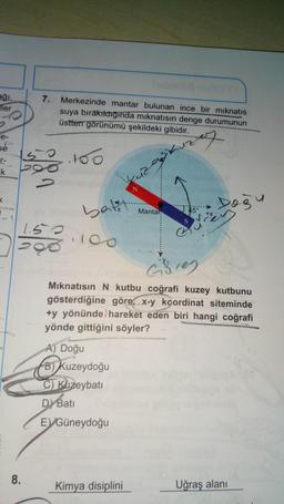 ağı,
ler
e-
se
r-
k
K
7. Merkezinde mantar bulunan ince bir mıknatıs
suya bırakıldığında mıknatısın denge durumunun
üstten görünümü şekildeki gibidir.
uzey
8.
50.100
25
200 obnbico
2
OH
1.50
298
bat
100
yuz
N
A) Doğu
B) Kuzeydoğu
C) Kuzeybatı
DY Bati
EVGüneydoğu
Mantar
Güney
Mıknatısın N kutbu coğrafi kuzey kutbunu
gösterdiğine göre, x-y koordinat siteminde
+y yönünde hareket eden biri hangi coğrafi
yönde gittiğini söyler?
CONVERSICARIA
Kimya disiplini
Doğu
22
Uğraş alanı