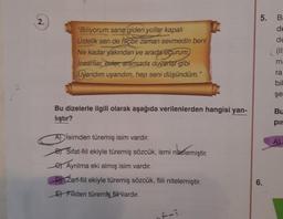 2.
"Biliyorum sana giden yollar kapalı
Üstelik sen de hiçbir zaman sevmedin beni
Ne kadar yakından ve arada uçurum
insanlar, evier, aramızda duvarlar gibi
Uyandım uyandım, hep seni düşündüm."
Bu dizelerle ilgili olarak aşağıda verilenlerden hangisi yan-
lıştır?
Aİsimden türemiş isim vardır.
B) Sifat-fiil ekiyle türemiş sözcük, ismi nitelemiştir.
Ayrılma eki almış isim vardır.
D) Zarf-fiil ekiyle türemiş sözcük, fiili nitelemiştir.
E Fiilden türemiş fil vardır.
5. Ba
de
de
6.
ma
ra
bil
şe
Bu
pir
AL