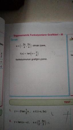 Hanr
7/2
-1
-2
Örnek
1.
Trigonometrik Fonksiyonların Grafikleri - III
2.
xe -
XE
3n 5n
4 4
olmak üzere,
f(x) = tan(x + 1)
fonksiyonunun grafiğini çiziniz.
1
=-2 tan-x, x=(-, 3π)
2
y=tan(x-x), x=(1,5) c
xe
22
(
ta
TEST-