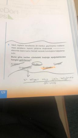 cDort
est
129
5. Vakıf; kişilerin kendilerine ait menkul, gayrimenkul mallarını
veya paralarını toplum yararına oluşturacak
alanında daimi kamu hizmeti verecek kuruluşlara bağışlama-
sıdır.
Buna göre verilen cümledeki boşluğa aşağıdakilerden
hangisi getirilemez?
A) eğitim
D) bayındırlık
B) din.
E) yönetim
C) saglik
bir bölgenin veya yein büyümes!
gelişmesi