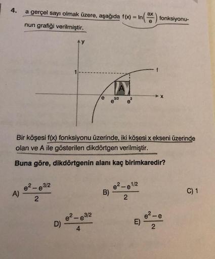 4.
a gerçel sayı olmak üzere, aşağıda f(x) = In ax
nun grafiği verilmiştir.
A)
3/2
e²-e³
2
1
D)
e
Bir köşesi f(x) fonksiyonu üzerinde, iki köşesi x ekseni üzerinde
olan ve A ile gösterilen dikdörtgen verilmiştir.
Buna göre, dikdörtgenin alanı kaç birimkare