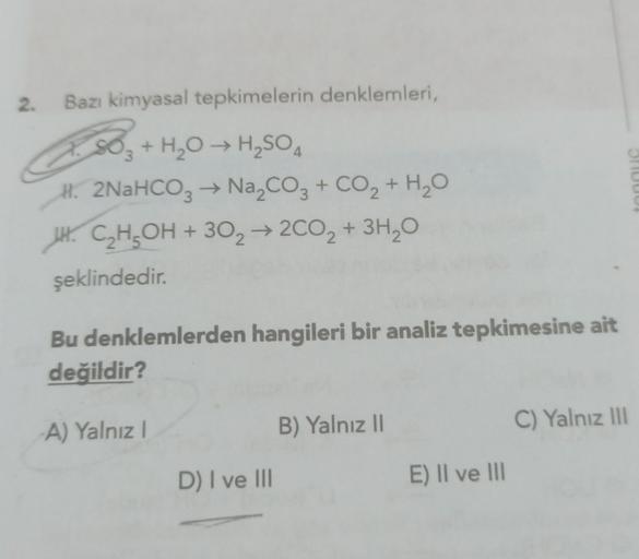 2. Bazı kimyasal tepkimelerin denklemleri,
+ H₂O → H₂SO4
H. 2NaHCO3 → Na₂CO3 + CO2 + H₂O
HC₂H5OH + 302 → 2CO₂ + 3H₂O
şeklindedir.
Bu denklemlerden hangileri bir analiz tepkimesine ait
değildir?
-A) Yalnız I
D) I ve III
B) Yalnız II
E) II ve III
C) Yalnız I