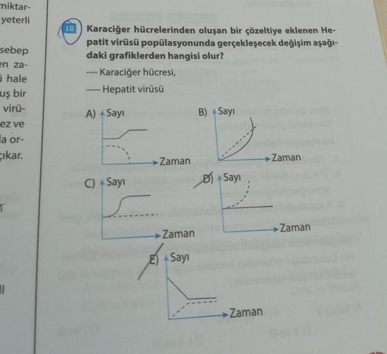 miktar-
yeterli
sebep
en za-
hale
uş bir
virü-
ez ve
la or-
Cikar.
T
11
10 Karaciğer hücrelerinden oluşan bir çözeltiye eklenen He-
patit virüsü popülasyonunda gerçekleşecek değişim aşağı-
daki grafiklerden hangisi olur?
Karaciğer hücresi,
- Hepatit virüsü