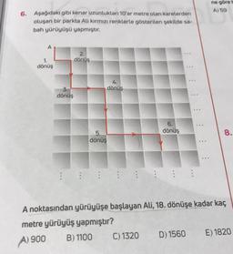 6. Aşağıdaki gibi kenar uzunlukları 10'ar metre olan karelerden
oluşan bir parkta Ali kırmızı renklerle gösterilen şekilde sa-
bah yürüyüşü yapmıştır.
A
1.
dönüş
3.
dönüş
2.
dönüş
5.
dönüş
4.
dönüs
6.
dönüş
C) 1320
***
***
D) 1560
***
ne göre t
A) 59
A noktasından yürüyüşe başlayan Ali, 18. dönüşe kadar kaç
metre yürüyüş yapmıştır?
A) 900
B) 1100
8.
E) 1820