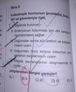 en
e-
er-
a-
C-
in
m
Soru 3
Luteotropik hormonun (prolaktin) özellik
leri ve görevleriyle ilgili,
urb
Dişilerde bulunur
II. Embriyonun tutunması için döl yatağının
hazırlanmasını sağlar.
Doğumdan sonra süt üretimi ve salgılan-
masını uyarır.
IV. Doğumdan önce korpus luteumun pro-
gesteron salgılamaşını uyarır.
Annelik davranışlarının oluşmasında rol
oynar..
yargılarından hangisi yanlıştır?
A) 1.
B) II.
C) III.
D) IV.
E) V.