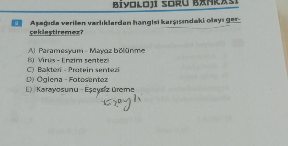 B
BİYOLOJİ SORU
Aşağıda verilen varlıklardan hangisi karşısındaki olayı ger-
çekleştiremez?
A) Paramesyum - Mayoz bölünme
B) Virüs - Enzim sentezi
C) Bakteri - Protein sentezi
D) Öglena - Fotosentez
E) Karayosunu - Eşeysiz üreme
Exeyli