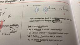 anik Bileşikler - XVII
CH3
iV
C-H
13 x
S
tanonun yapı izomeridir?
||
E) I, II ve III
C) I ve II
H-C=OdYXO,H,O nellum
4.
1
O
CH₂-C-C₂Hs
||
91 no hney-tar mer
Yapı formülleri verilen I, II ve III bileşikleriyle ilgili aşa-
ğıdaki ifadelerden hangisi yanlıştır?
Vegnattnetshi broges
-C-CH3
pripibrop lart
III
LA I, aromatik aldehittir.
LB II, aromatik, III alifatik birer ketondur.
C) I, benzil alkolün 1° yükseltgenmesiyle oluşur.
DI, Fehling çözeltisine etkir, Il etkimez.
E) III Tollens ayıracıyla tepkime vermez.
7